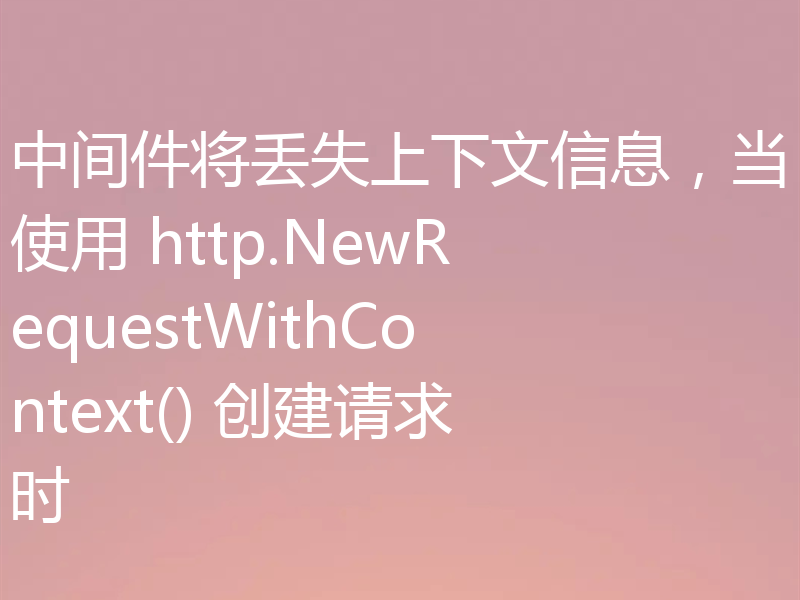 中间件将丢失上下文信息,当使用 http.NewRequestWithContext() 创建请求时