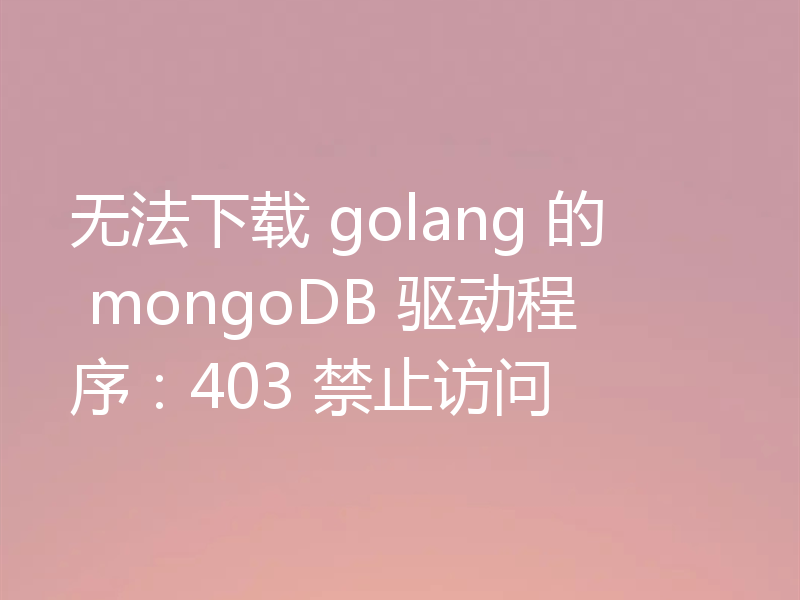 无法下载 golang 的 mongoDB 驱动程序:403 禁止访问