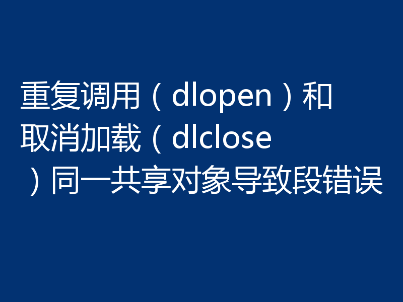 重复调用(dlopen)和取消加载(dlclose)同一共享对象导致段错误