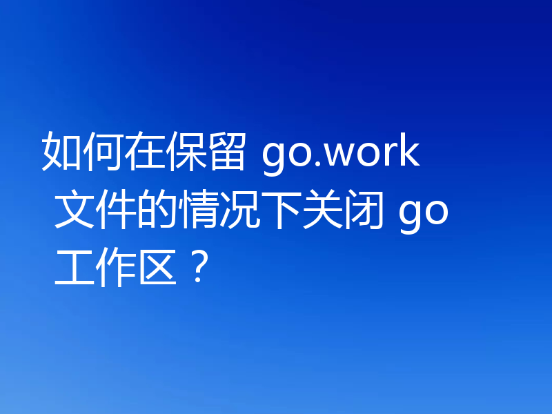 如何在保留 go.work 文件的情况下关闭 go 工作区?