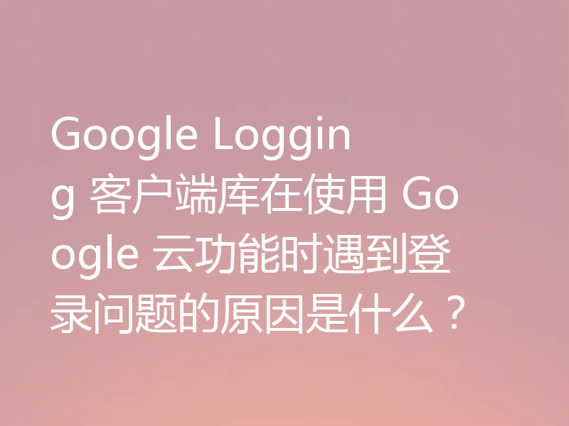 Google Logging 客户端库在使用 Google 云功能时遇到登录问题的原因是什么?