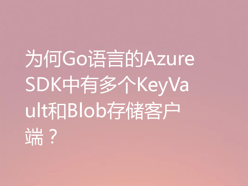 为何Go语言的Azure SDK中有多个KeyVault和Blob存储客户端?