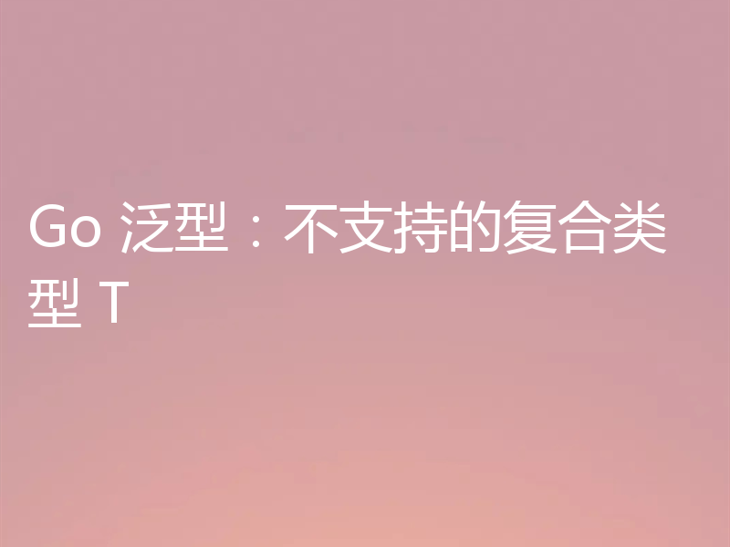 Go 泛型:不支持的复合类型 T