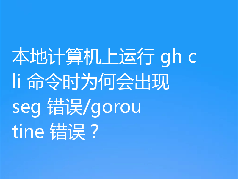 本地计算机上运行 gh cli 命令时为何会出现 seg 错误/goroutine 错误?
