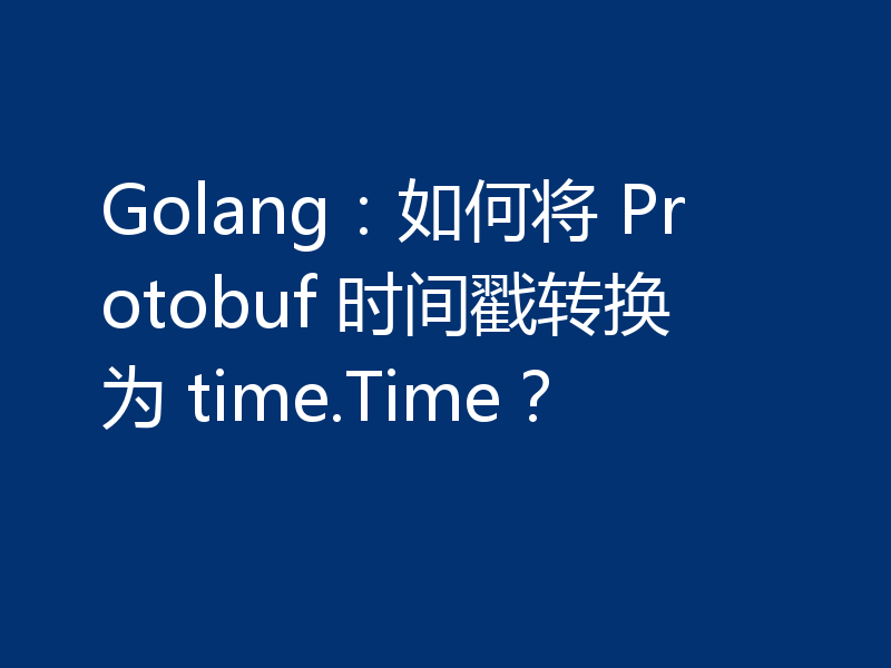 Golang:如何将 Protobuf 时间戳转换为 time.Time?