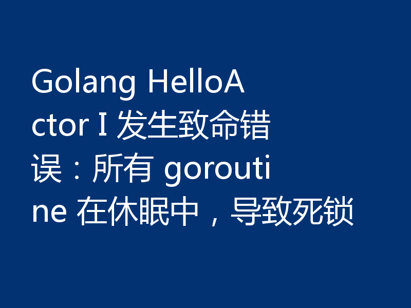 Golang HelloActor I 发生致命错误:所有 goroutine 在休眠中,导致死锁