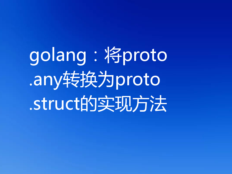 golang:将proto.any转换为proto.struct的实现方法