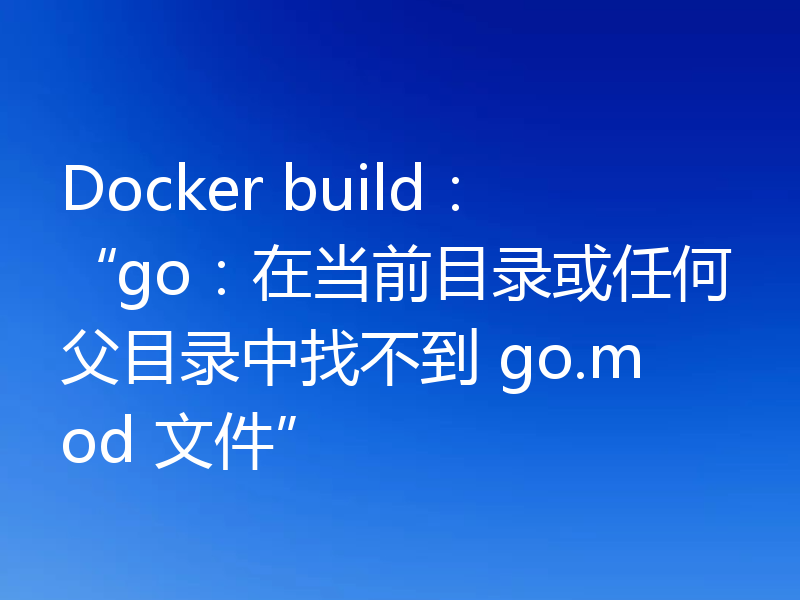 Docker build:“go:在当前目录或任何父目录中找不到 go.mod 文件”