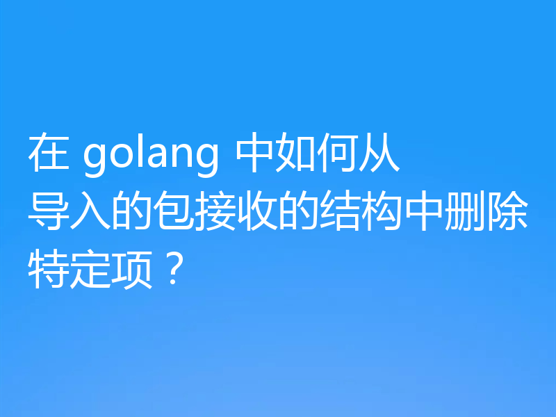 在 golang 中如何从导入的包接收的结构中删除特定项?