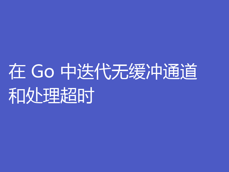 在 Go 中迭代无缓冲通道和处理超时