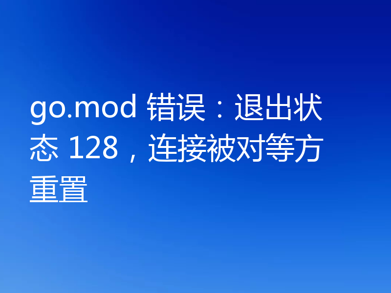 go.mod 错误:退出状态 128,连接被对等方重置