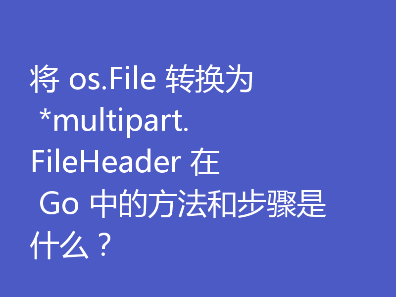 将 os.File 转换为 *multipart.FileHeader 在 Go 中的方法和步骤是什么?