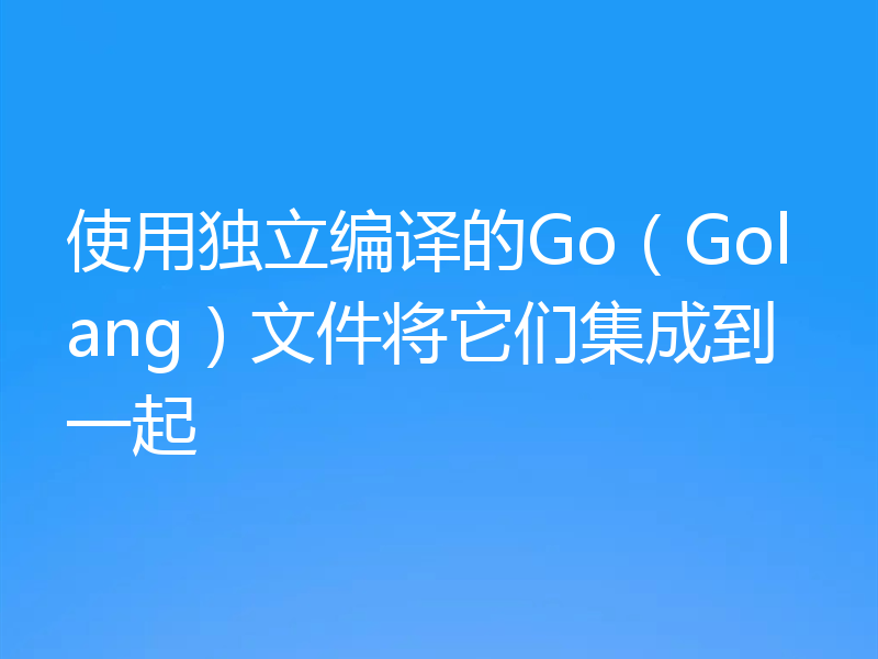 使用独立编译的Go(Golang)文件将它们集成到一起