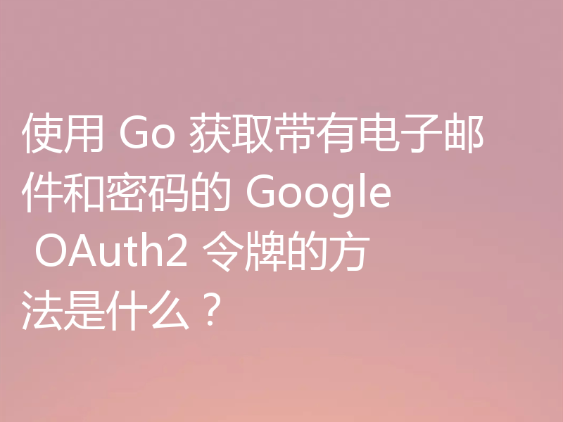 使用 Go 获取带有电子邮件和密码的 Google OAuth2 令牌的方法是什么?