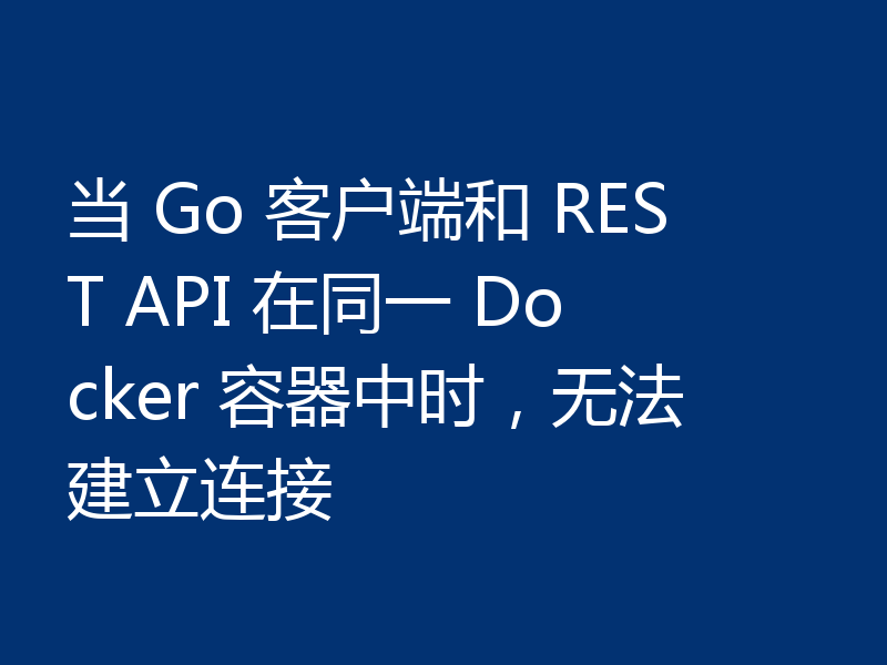 当 Go 客户端和 REST API 在同一 Docker 容器中时,无法建立连接