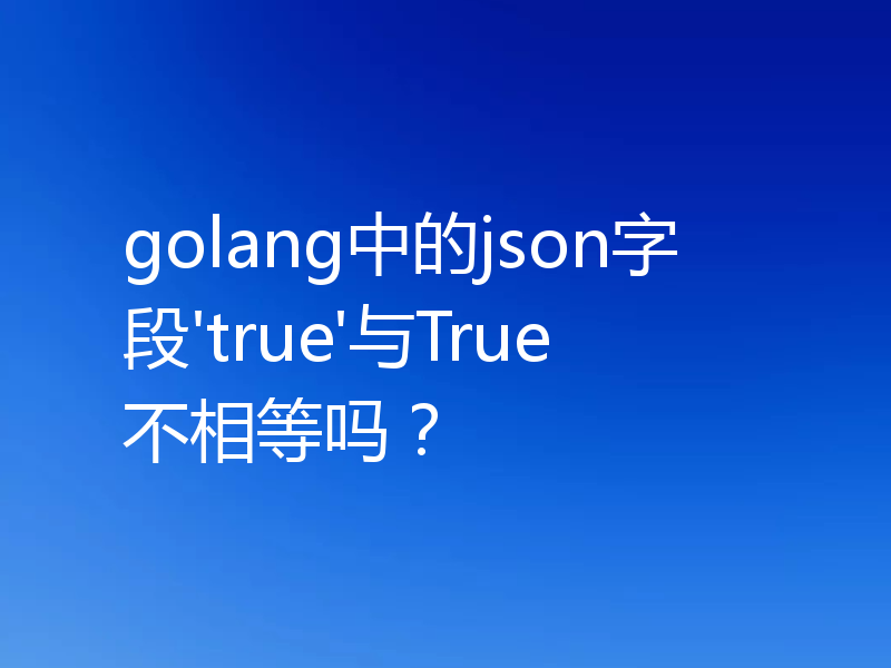 golang中的json字段'true'与True不相等吗?