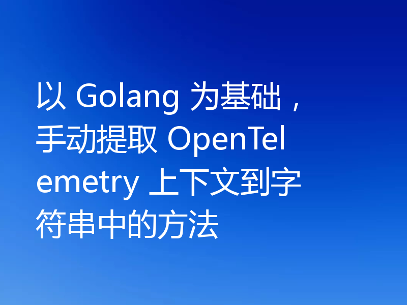 以 Golang 为基础,手动提取 OpenTelemetry 上下文到字符串中的方法