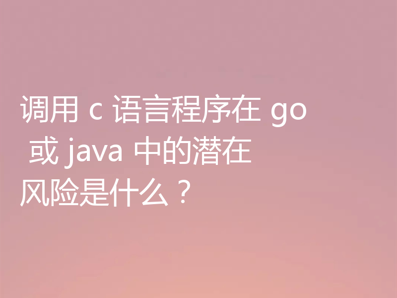 调用 c 语言程序在 go 或 java 中的潜在风险是什么?