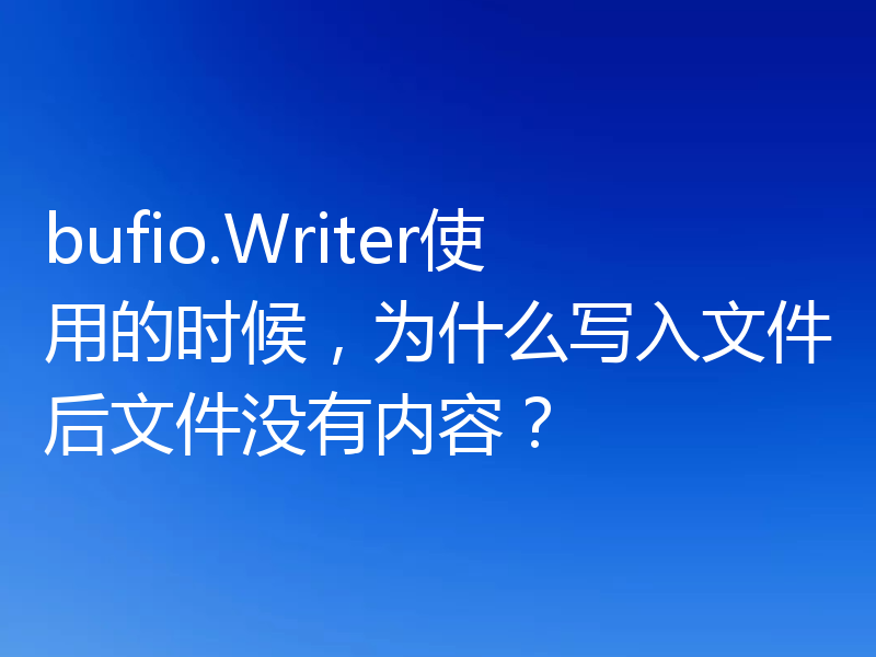 bufio.Writer使用的时候,为什么写入文件后文件没有内容?