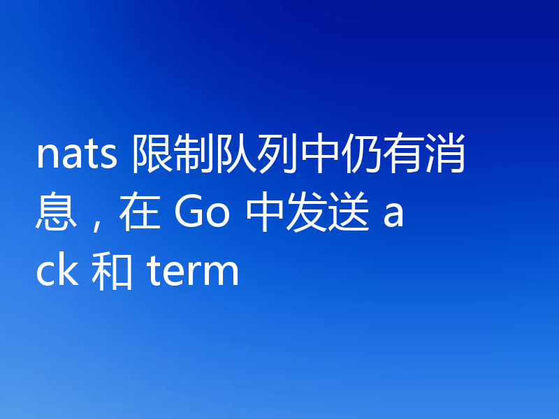 nats 限制队列中仍有消息,在 Go 中发送 ack 和 term