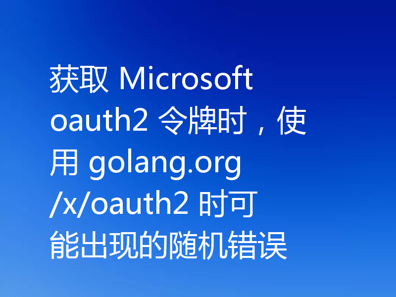 获取 Microsoft oauth2 令牌时,使用 golang.org/x/oauth2 时可能出现的随机错误