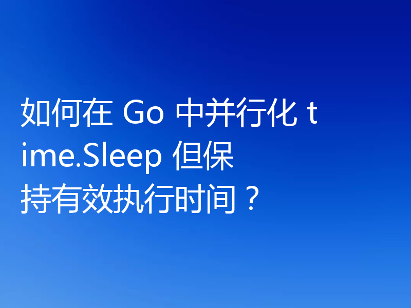 如何在 Go 中并行化 time.Sleep 但保持有效执行时间?