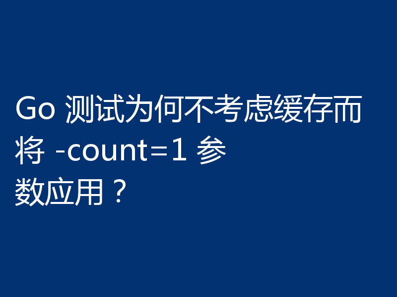 Go 测试为何不考虑缓存而将 -count=1 参数应用?