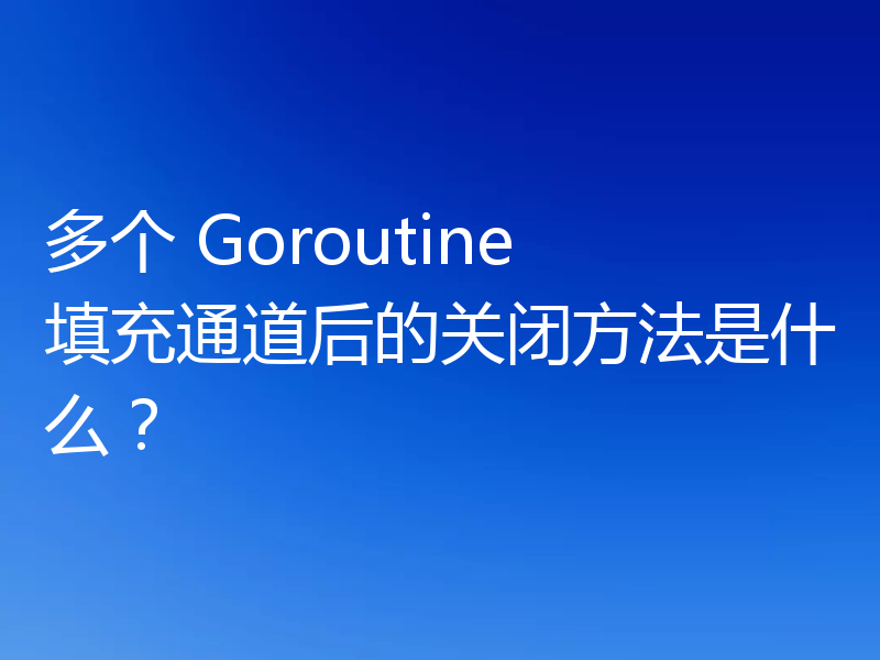 多个 Goroutine 填充通道后的关闭方法是什么?