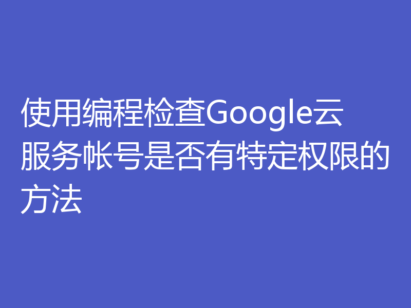 使用编程检查Google云服务帐号是否有特定权限的方法