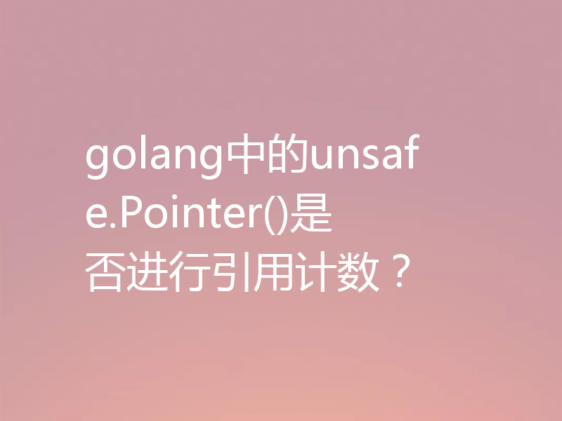 golang中的unsafe.Pointer()是否进行引用计数?