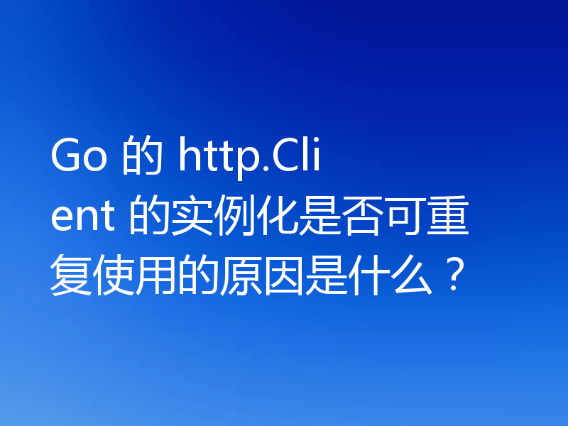 Go 的 http.Client 的实例化是否可重复使用的原因是什么?