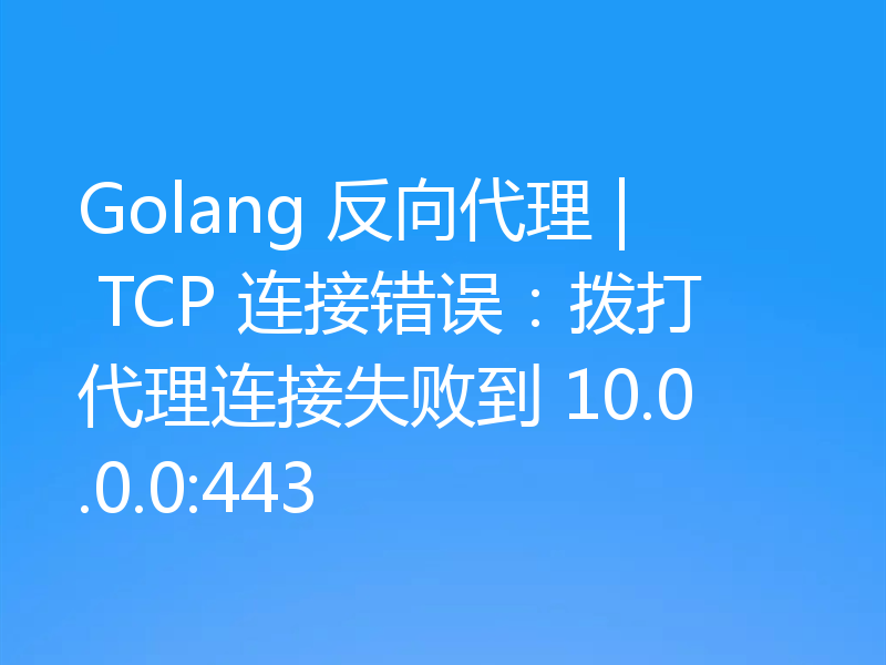 Golang 反向代理 | TCP 连接错误:拨打代理连接失败到 10.0.0.0:443