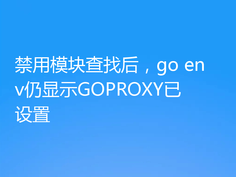 禁用模块查找后,go env仍显示GOPROXY已设置