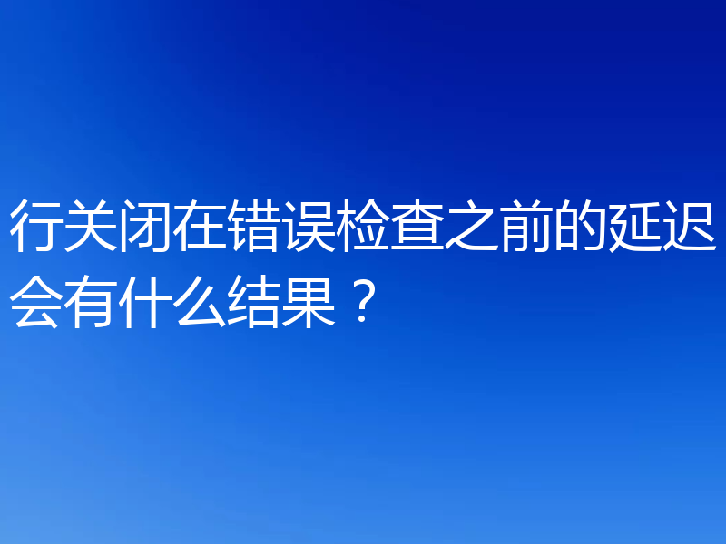 行关闭在错误检查之前的延迟会有什么结果?