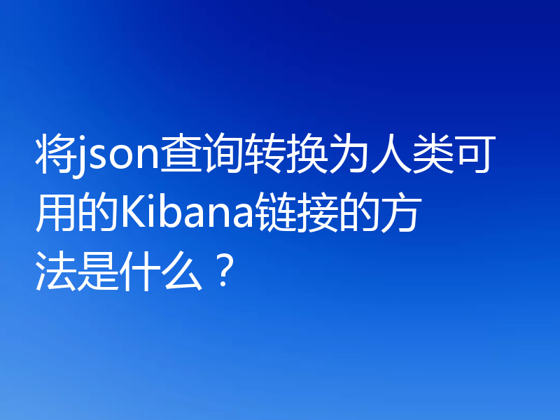 将json查询转换为人类可用的Kibana链接的方法是什么?