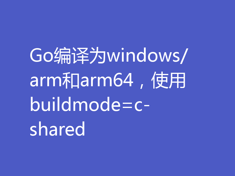 Go编译为windows/arm和arm64,使用buildmode=c-shared