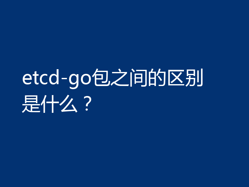 etcd-go包之间的区别是什么?