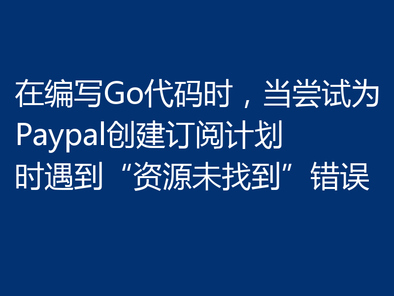 在编写Go代码时,当尝试为Paypal创建订阅计划时遇到“资源未找到”错误