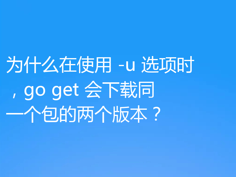 为什么在使用 -u 选项时,go get 会下载同一个包的两个版本?