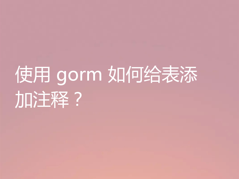 使用 gorm 如何给表添加注释?