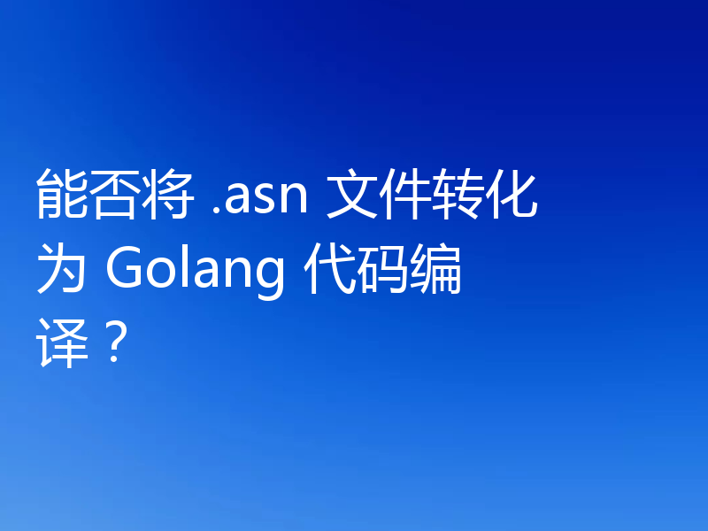 能否将 .asn 文件转化为 Golang 代码编译?