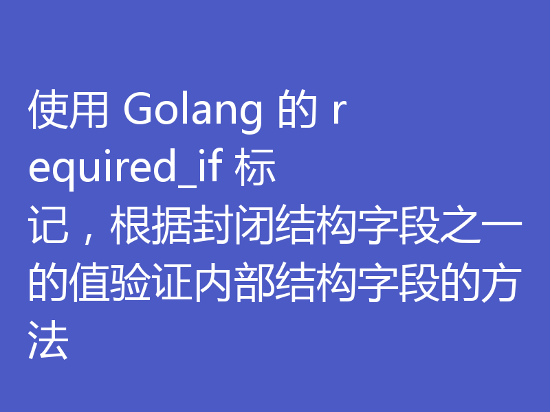 使用 Golang 的 required_if 标记,根据封闭结构字段之一的值验证内部结构字段的方法