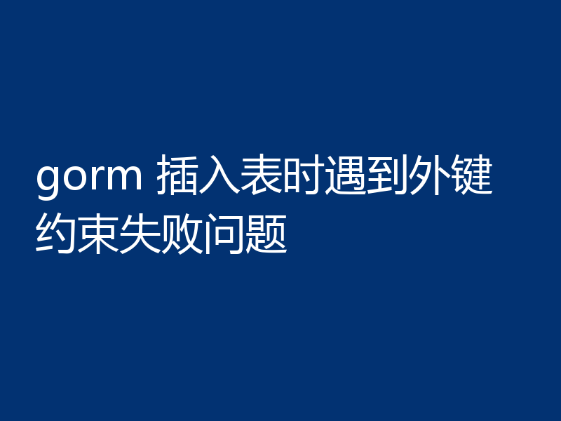 gorm 插入表时遇到外键约束失败问题