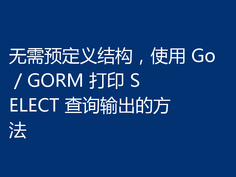 无需预定义结构,使用 Go / GORM 打印 SELECT 查询输出的方法