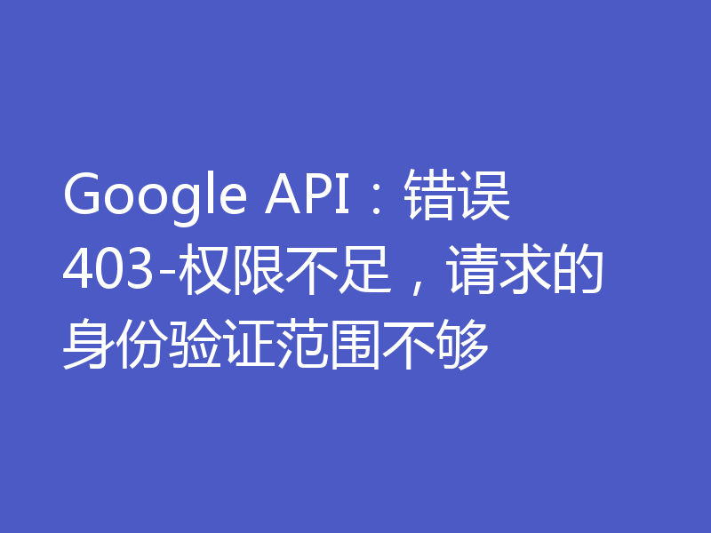 Google API:错误403-权限不足,请求的身份验证范围不够