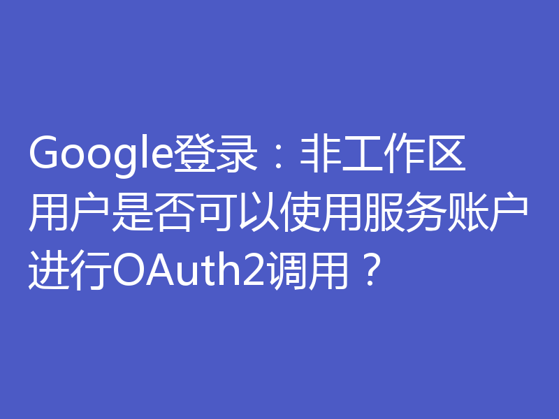 Google登录:非工作区用户是否可以使用服务账户进行OAuth2调用?