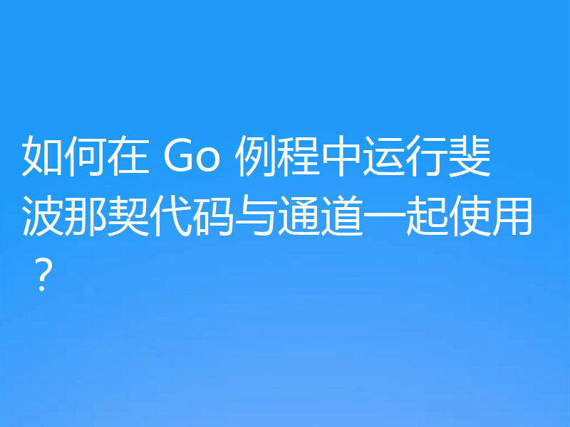 如何在 Go 例程中运行斐波那契代码与通道一起使用?