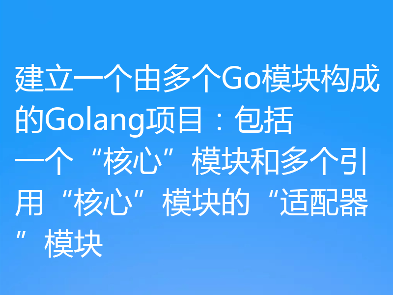 建立一个由多个Go模块构成的Golang项目:包括一个“核心”模块和多个引用“核心”模块的“适配器”模块