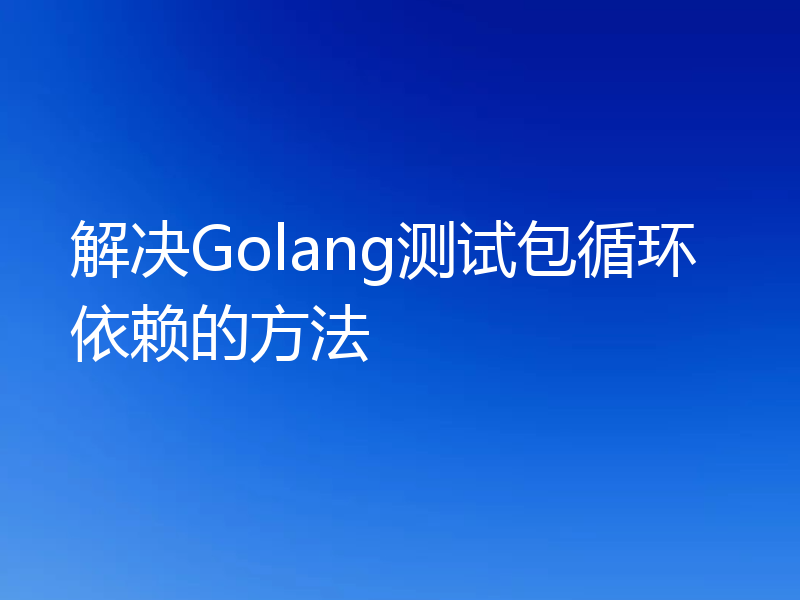 解决Golang测试包循环依赖的方法