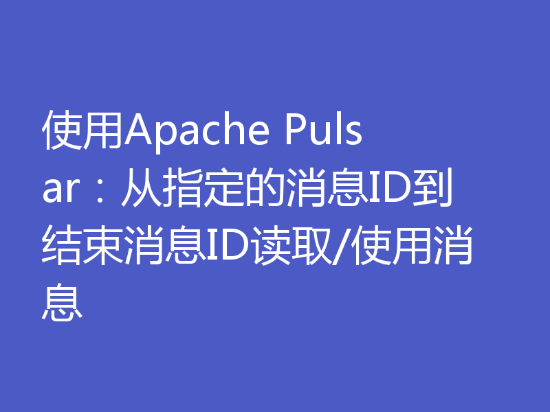 使用Apache Pulsar:从指定的消息ID到结束消息ID读取/使用消息
